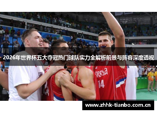 2026年世界杯五大夺冠热门球队实力全解析前景与阵容深度透视