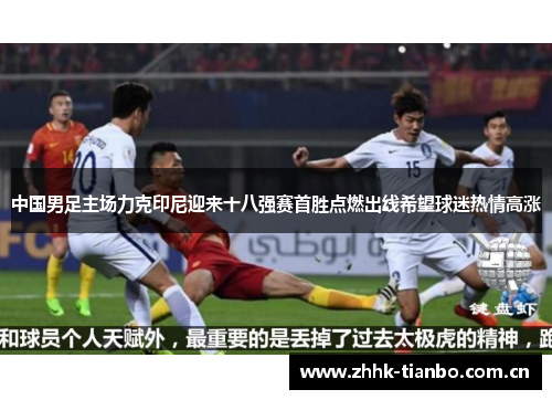中国男足主场力克印尼迎来十八强赛首胜点燃出线希望球迷热情高涨